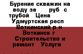 Бурение скважин на воду за 1290 руб. с трубой › Цена ­ 1 290 - Удмуртская респ., Воткинский р-н, Воткинск г. Строительство и ремонт » Услуги   